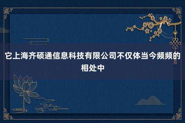 它上海齐硕通信息科技有限公司不仅体当今频频的相处中